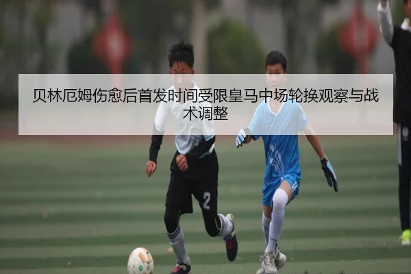 贝林厄姆伤愈后首发时间受限皇马中场轮换观察与战术调整